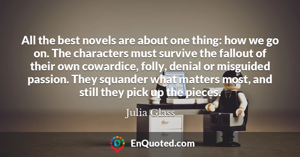 All the best novels are about one thing: how we go on. The characters must survive the fallout of their own cowardice, folly, denial or misguided passion. They squander what matters most, and still they pick up the pieces.