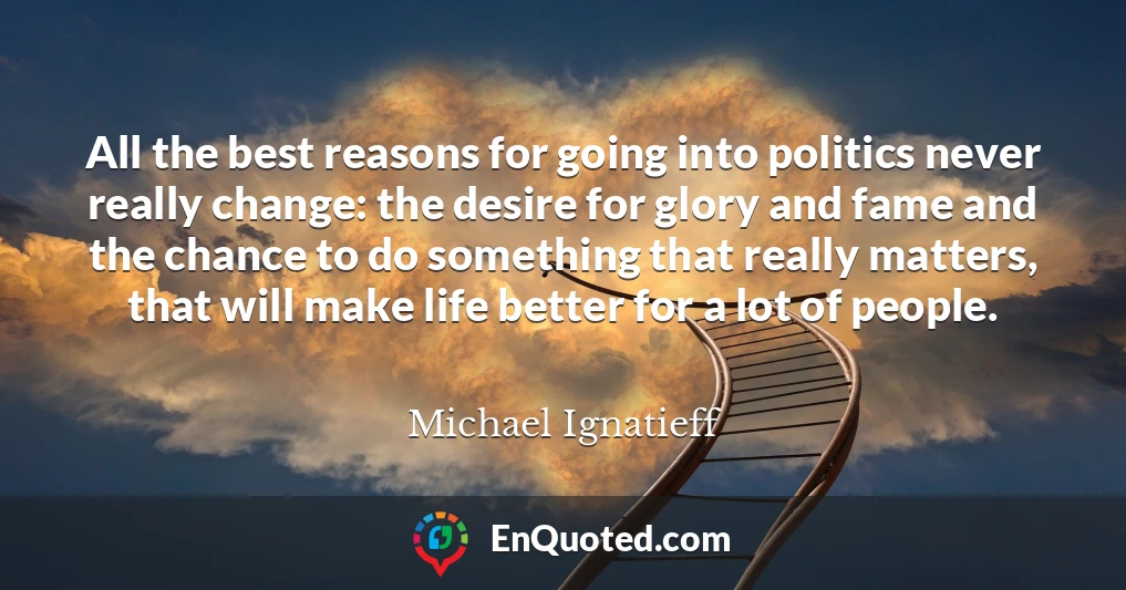 All the best reasons for going into politics never really change: the desire for glory and fame and the chance to do something that really matters, that will make life better for a lot of people.