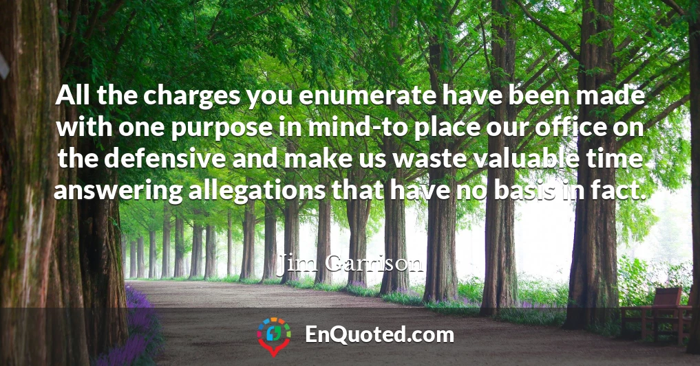 All the charges you enumerate have been made with one purpose in mind-to place our office on the defensive and make us waste valuable time answering allegations that have no basis in fact.