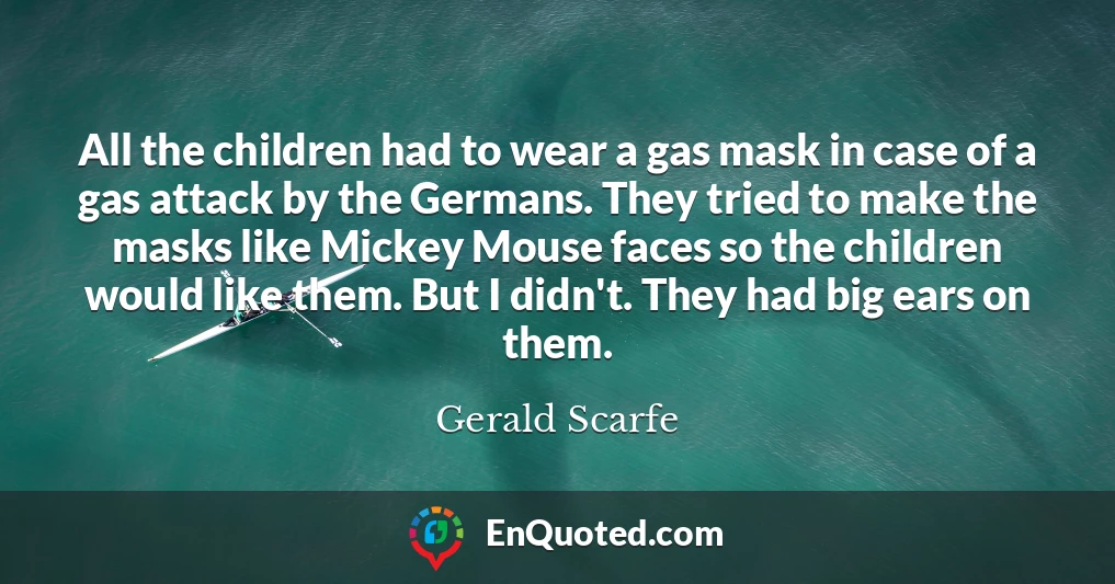 All the children had to wear a gas mask in case of a gas attack by the Germans. They tried to make the masks like Mickey Mouse faces so the children would like them. But I didn't. They had big ears on them.