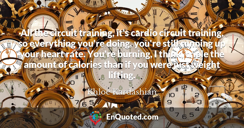 All the circuit training, it's cardio circuit training, so everything you're doing, you're still running up your heart rate. You're burning, I think, triple the amount of calories than if you were just weight lifting.