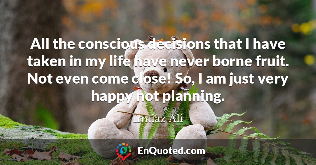 All the conscious decisions that I have taken in my life have never borne fruit. Not even come close! So, I am just very happy not planning.