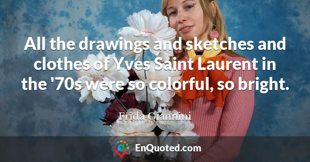 All the drawings and sketches and clothes of Yves Saint Laurent in the '70s were so colorful, so bright.