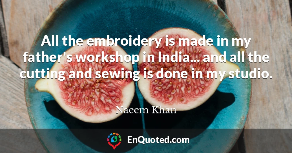 All the embroidery is made in my father's workshop in India... and all the cutting and sewing is done in my studio.