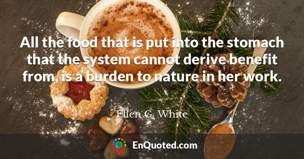 All the food that is put into the stomach that the system cannot derive benefit from, is a burden to nature in her work.