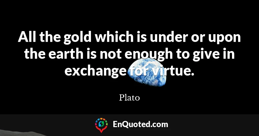 All the gold which is under or upon the earth is not enough to give in exchange for virtue.