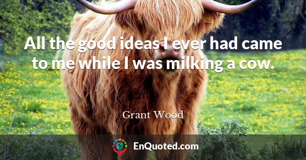 All the good ideas I ever had came to me while I was milking a cow.