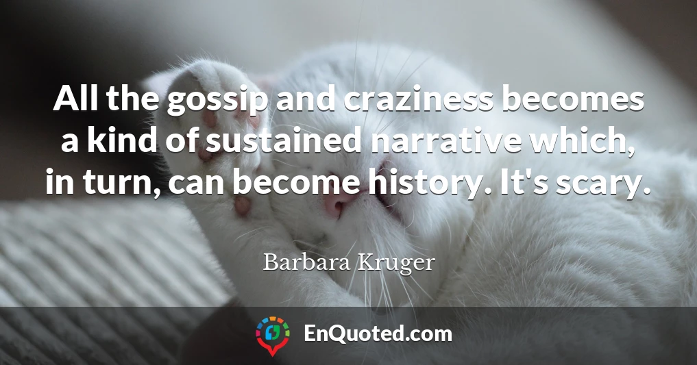 All the gossip and craziness becomes a kind of sustained narrative which, in turn, can become history. It's scary.