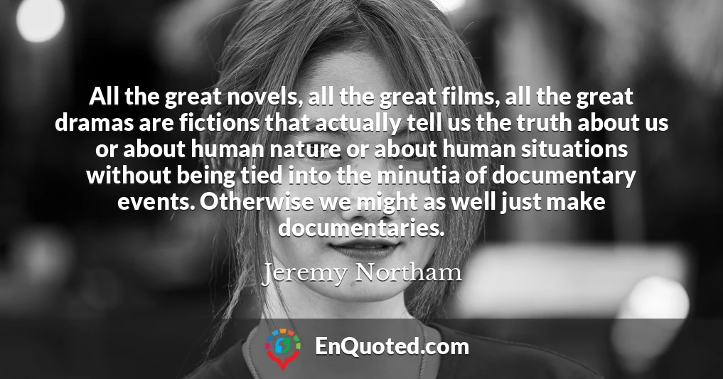 All the great novels, all the great films, all the great dramas are fictions that actually tell us the truth about us or about human nature or about human situations without being tied into the minutia of documentary events. Otherwise we might as well just make documentaries.