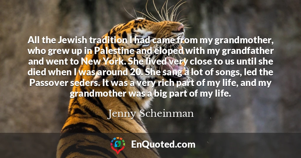 All the Jewish tradition I had came from my grandmother, who grew up in Palestine and eloped with my grandfather and went to New York. She lived very close to us until she died when I was around 20. She sang a lot of songs, led the Passover seders. It was a very rich part of my life, and my grandmother was a big part of my life.