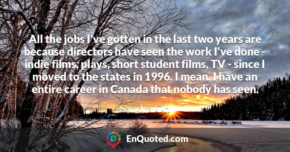 All the jobs I've gotten in the last two years are because directors have seen the work I've done - indie films, plays, short student films, TV - since I moved to the states in 1996. I mean, I have an entire career in Canada that nobody has seen.