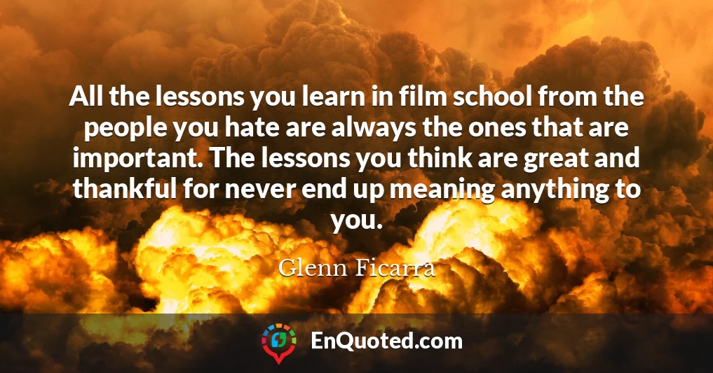 All the lessons you learn in film school from the people you hate are always the ones that are important. The lessons you think are great and thankful for never end up meaning anything to you.