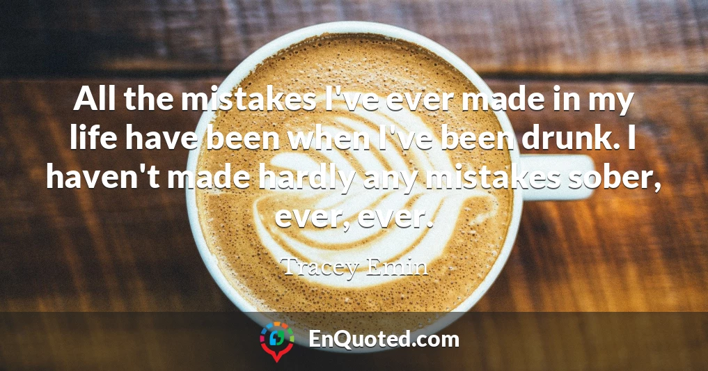 All the mistakes I've ever made in my life have been when I've been drunk. I haven't made hardly any mistakes sober, ever, ever.