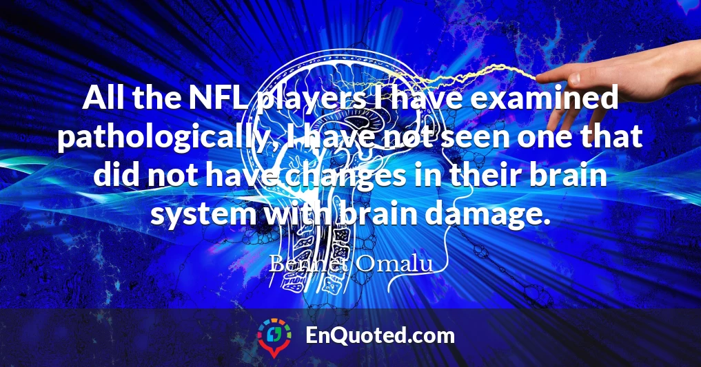 All the NFL players I have examined pathologically, I have not seen one that did not have changes in their brain system with brain damage.