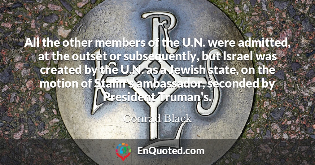 All the other members of the U.N. were admitted, at the outset or subsequently, but Israel was created by the U.N. as a Jewish state, on the motion of Stalin's ambassador, seconded by President Truman's.