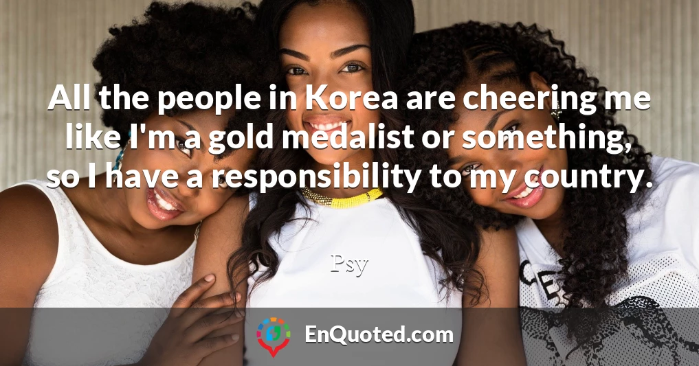 All the people in Korea are cheering me like I'm a gold medalist or something, so I have a responsibility to my country.
