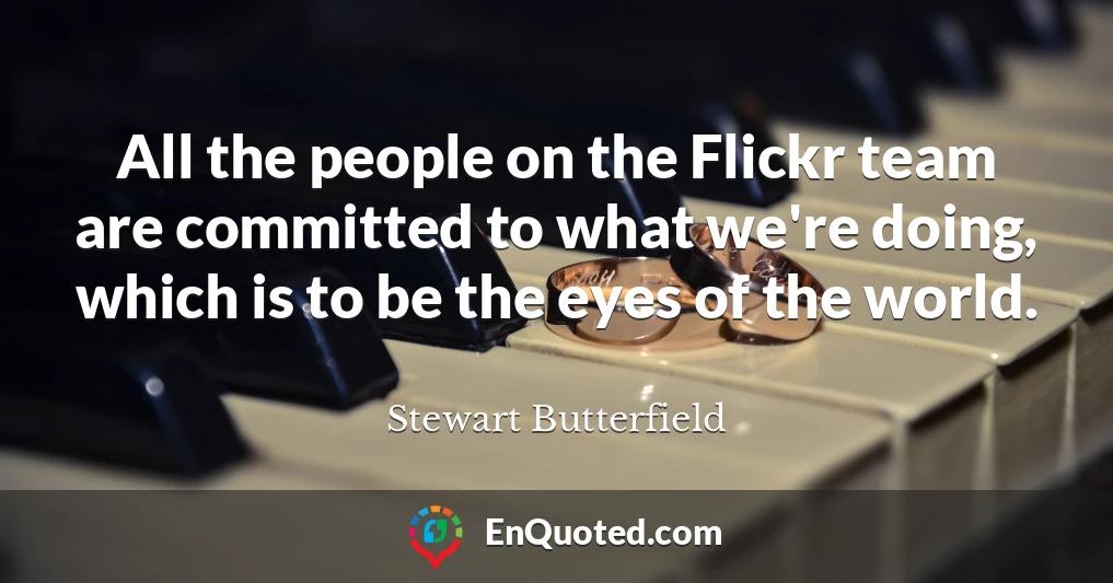 All the people on the Flickr team are committed to what we're doing, which is to be the eyes of the world.