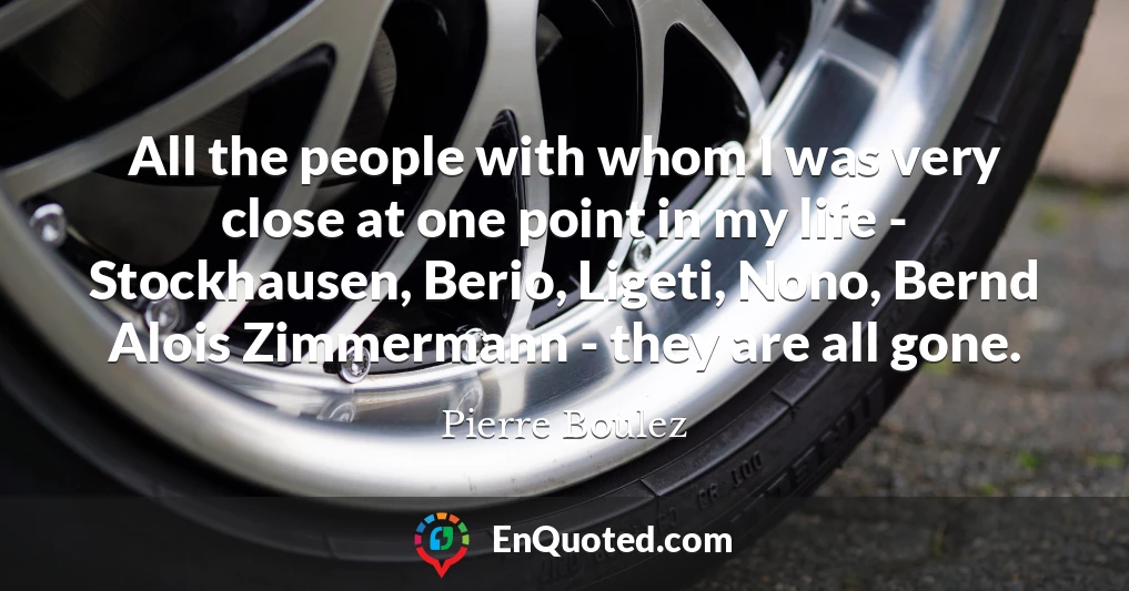 All the people with whom I was very close at one point in my life - Stockhausen, Berio, Ligeti, Nono, Bernd Alois Zimmermann - they are all gone.