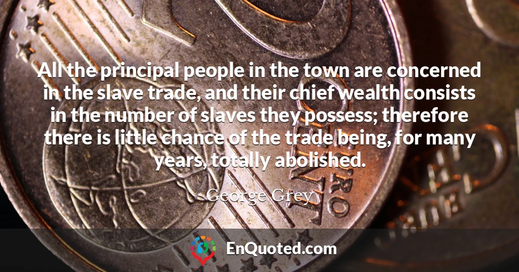 All the principal people in the town are concerned in the slave trade, and their chief wealth consists in the number of slaves they possess; therefore there is little chance of the trade being, for many years, totally abolished.