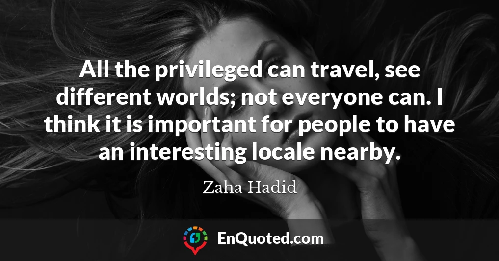 All the privileged can travel, see different worlds; not everyone can. I think it is important for people to have an interesting locale nearby.