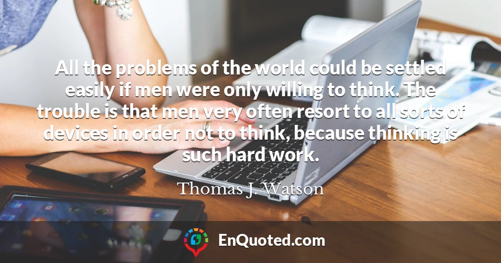 All the problems of the world could be settled easily if men were only willing to think. The trouble is that men very often resort to all sorts of devices in order not to think, because thinking is such hard work.
