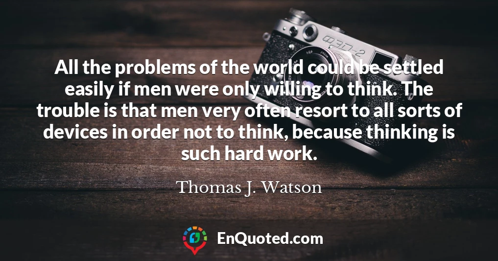 All the problems of the world could be settled easily if men were only willing to think. The trouble is that men very often resort to all sorts of devices in order not to think, because thinking is such hard work.