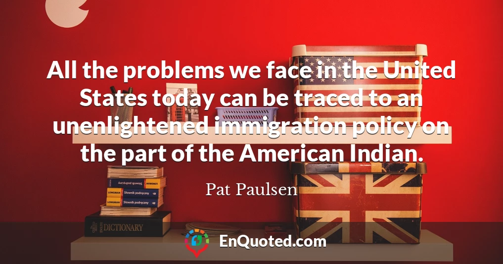 All the problems we face in the United States today can be traced to an unenlightened immigration policy on the part of the American Indian.