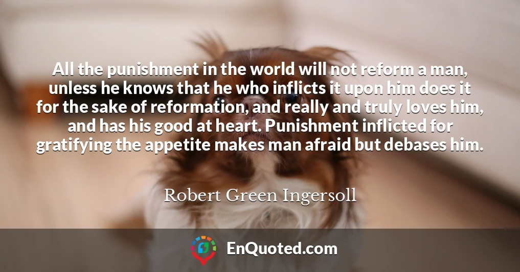 All the punishment in the world will not reform a man, unless he knows that he who inflicts it upon him does it for the sake of reformation, and really and truly loves him, and has his good at heart. Punishment inflicted for gratifying the appetite makes man afraid but debases him.