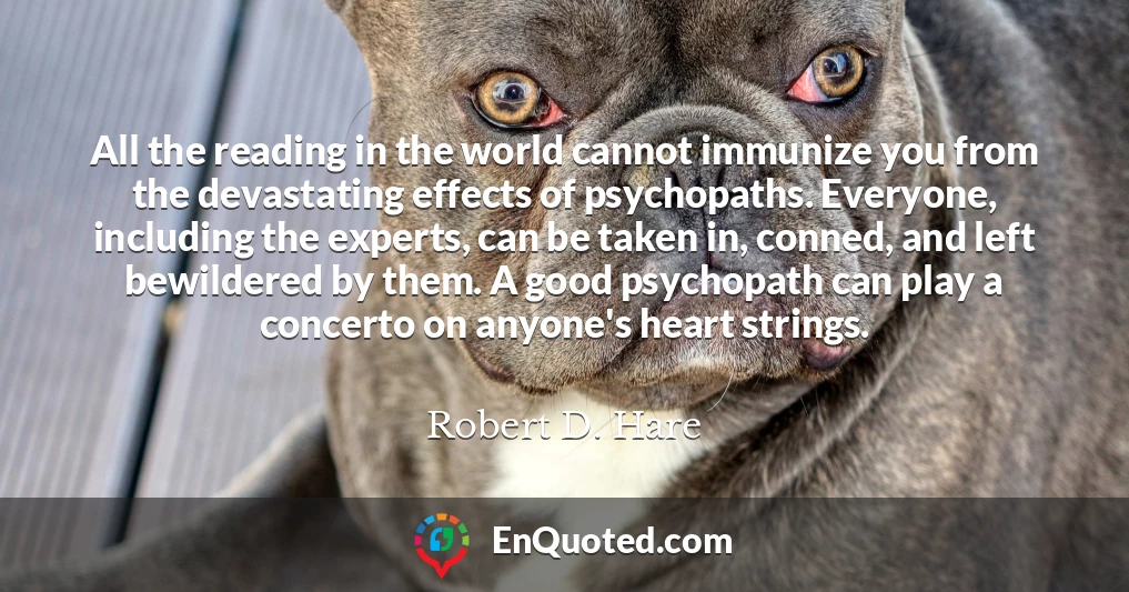 All the reading in the world cannot immunize you from the devastating effects of psychopaths. Everyone, including the experts, can be taken in, conned, and left bewildered by them. A good psychopath can play a concerto on anyone's heart strings.