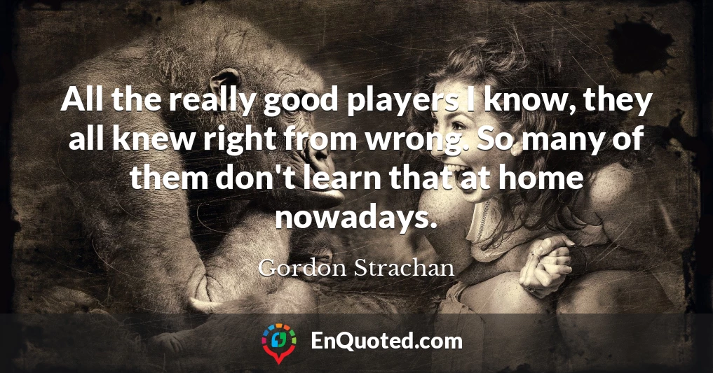 All the really good players I know, they all knew right from wrong. So many of them don't learn that at home nowadays.