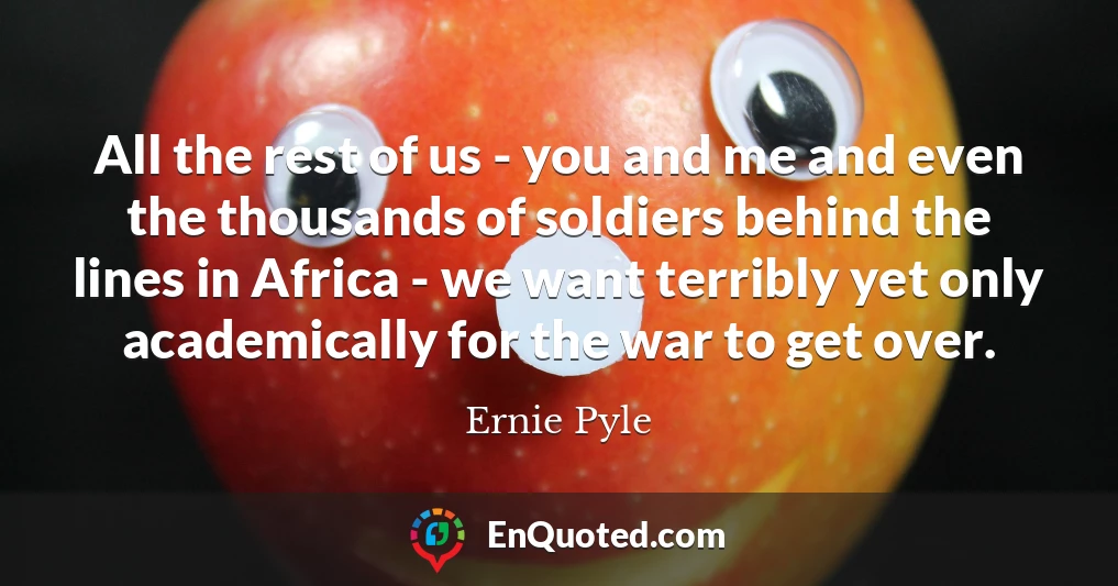 All the rest of us - you and me and even the thousands of soldiers behind the lines in Africa - we want terribly yet only academically for the war to get over.