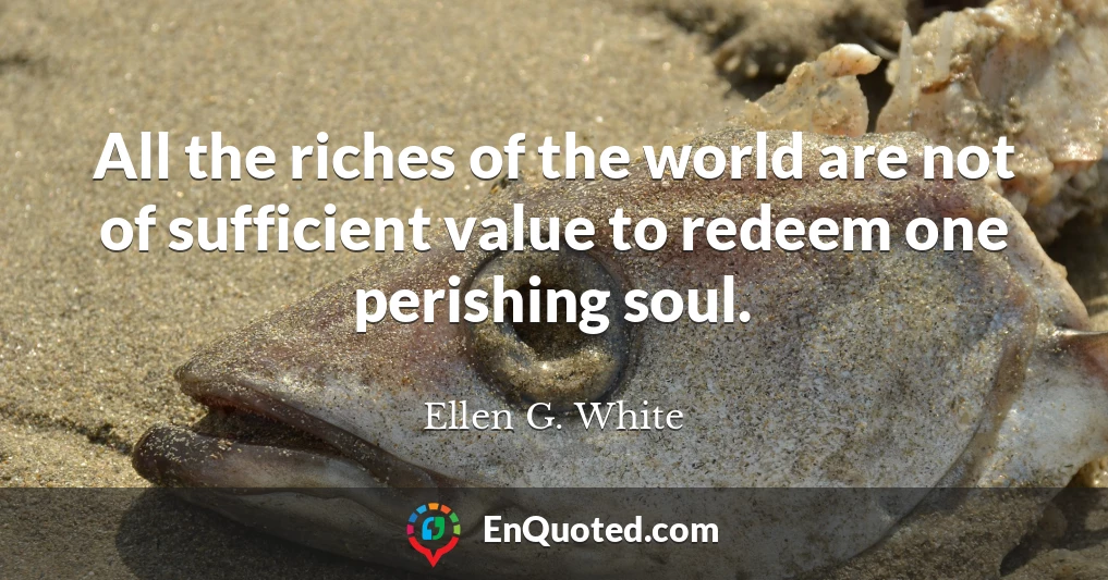 All the riches of the world are not of sufficient value to redeem one perishing soul.