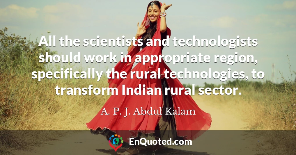 All the scientists and technologists should work in appropriate region, specifically the rural technologies, to transform Indian rural sector.
