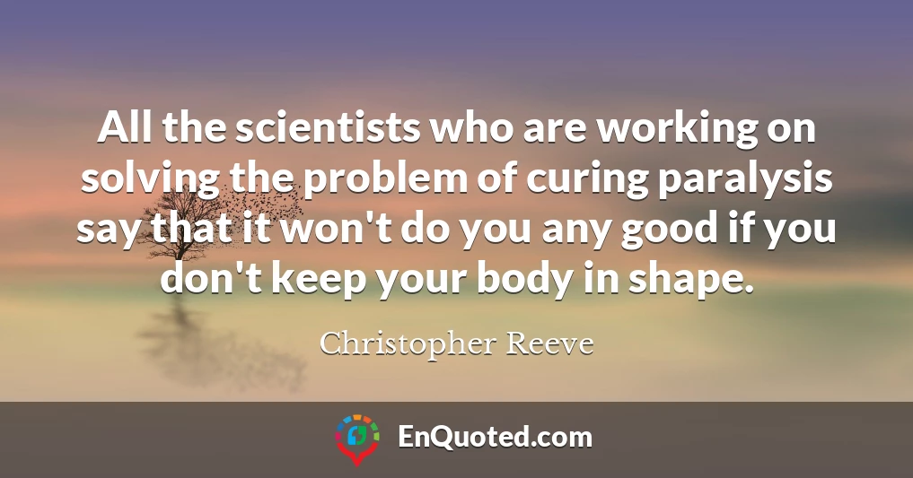 All the scientists who are working on solving the problem of curing paralysis say that it won't do you any good if you don't keep your body in shape.