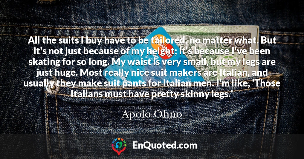 All the suits I buy have to be tailored, no matter what. But it's not just because of my height; it's because I've been skating for so long. My waist is very small, but my legs are just huge. Most really nice suit makers are Italian, and usually they make suit pants for Italian men. I'm like, 'Those Italians must have pretty skinny legs.'