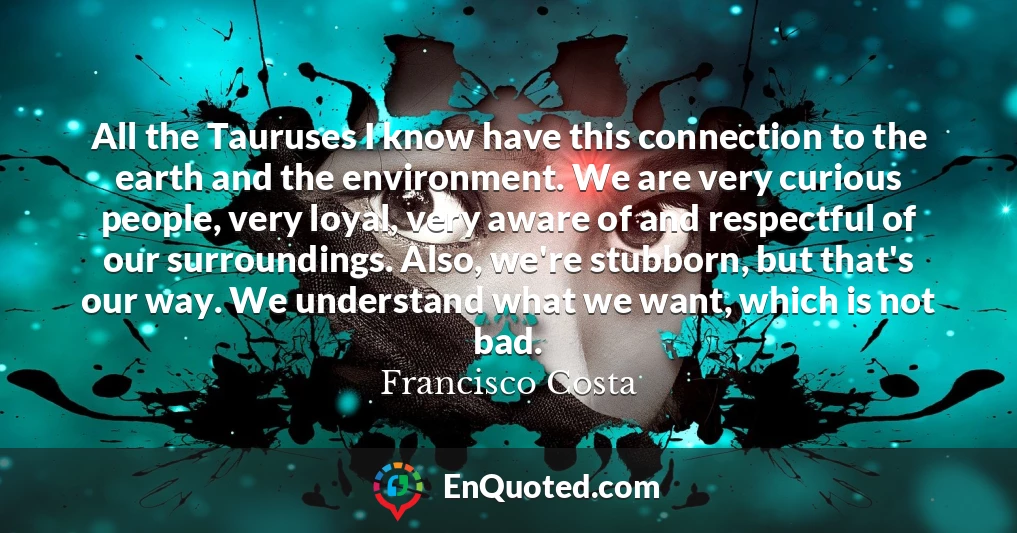 All the Tauruses I know have this connection to the earth and the environment. We are very curious people, very loyal, very aware of and respectful of our surroundings. Also, we're stubborn, but that's our way. We understand what we want, which is not bad.