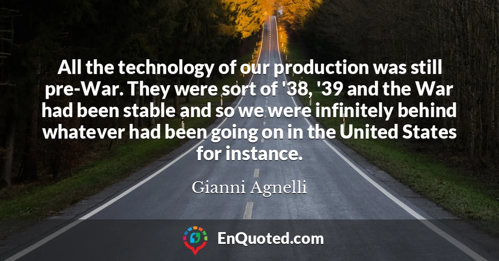 All the technology of our production was still pre-War. They were sort of '38, '39 and the War had been stable and so we were infinitely behind whatever had been going on in the United States for instance.