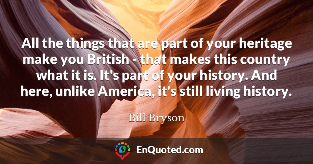 All the things that are part of your heritage make you British - that makes this country what it is. It's part of your history. And here, unlike America, it's still living history.