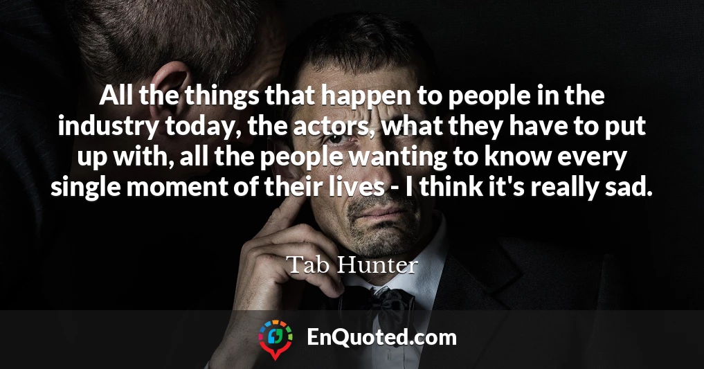 All the things that happen to people in the industry today, the actors, what they have to put up with, all the people wanting to know every single moment of their lives - I think it's really sad.