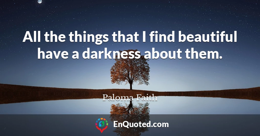 All the things that I find beautiful have a darkness about them.
