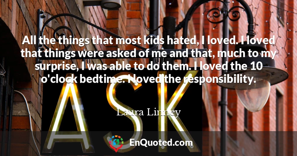 All the things that most kids hated, I loved. I loved that things were asked of me and that, much to my surprise, I was able to do them. I loved the 10 o'clock bedtime. I loved the responsibility.