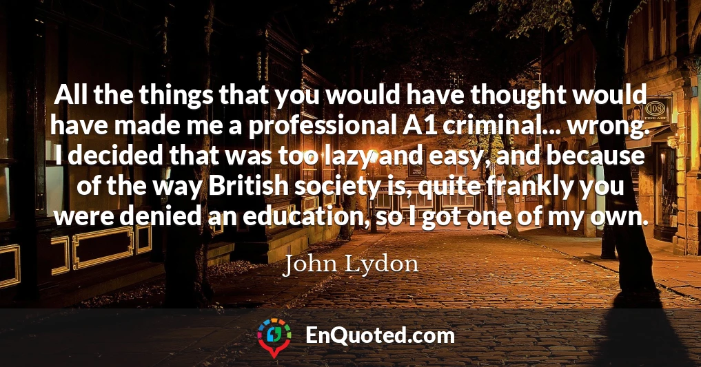 All the things that you would have thought would have made me a professional A1 criminal... wrong. I decided that was too lazy and easy, and because of the way British society is, quite frankly you were denied an education, so I got one of my own.