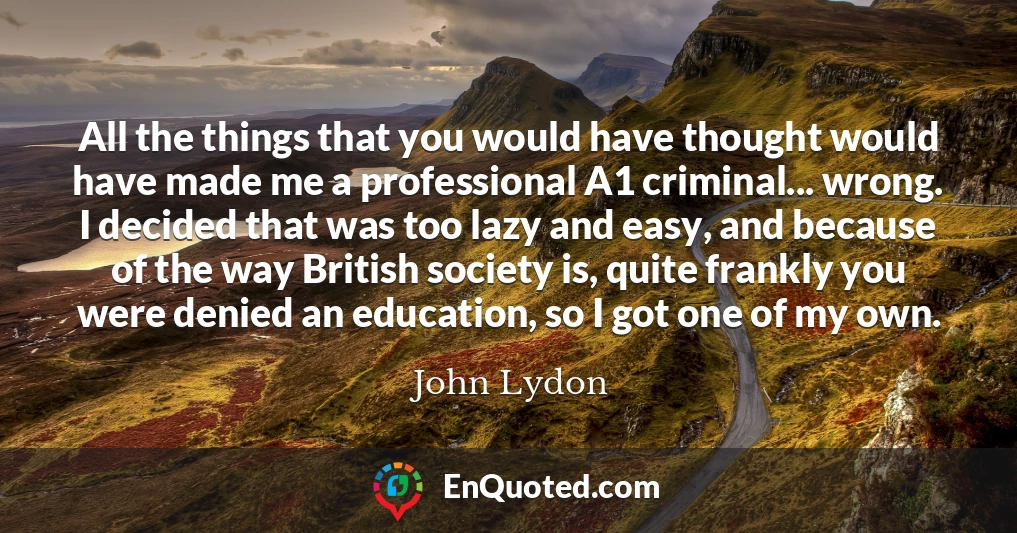 All the things that you would have thought would have made me a professional A1 criminal... wrong. I decided that was too lazy and easy, and because of the way British society is, quite frankly you were denied an education, so I got one of my own.