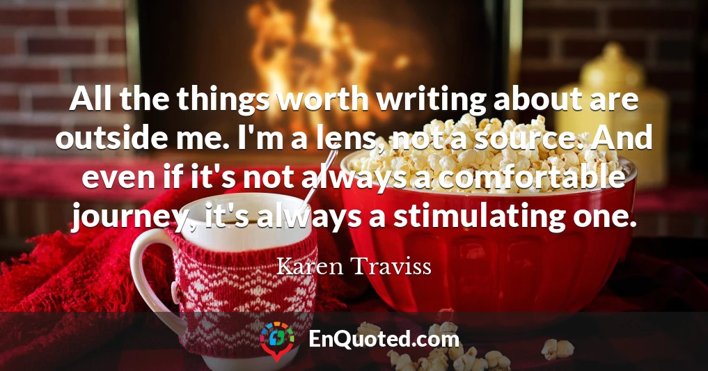 All the things worth writing about are outside me. I'm a lens, not a source. And even if it's not always a comfortable journey, it's always a stimulating one.
