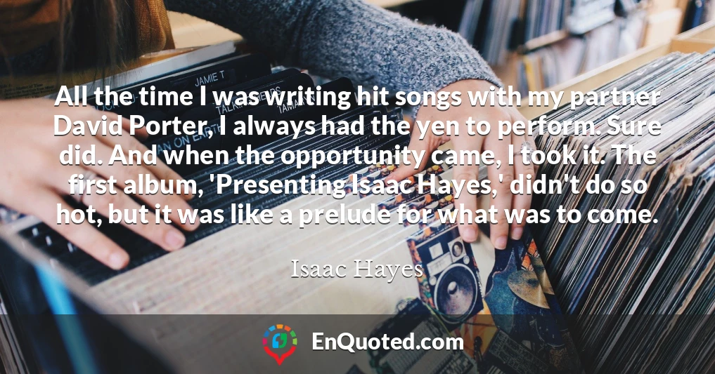 All the time I was writing hit songs with my partner David Porter, I always had the yen to perform. Sure did. And when the opportunity came, I took it. The first album, 'Presenting Isaac Hayes,' didn't do so hot, but it was like a prelude for what was to come.