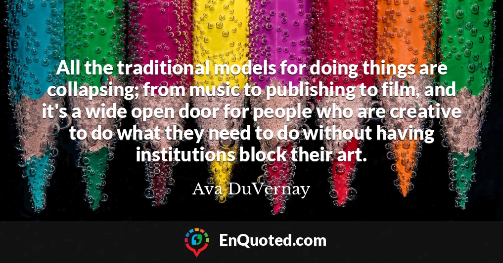 All the traditional models for doing things are collapsing; from music to publishing to film, and it's a wide open door for people who are creative to do what they need to do without having institutions block their art.