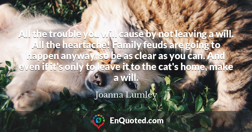 All the trouble you will cause by not leaving a will. All the heartache! Family feuds are going to happen anyway, so be as clear as you can. And even if it's only to leave it to the cat's home, make a will.