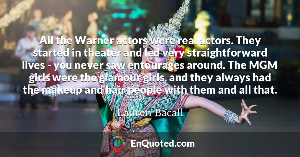 All the Warner actors were real actors. They started in theater and led very straightforward lives - you never saw entourages around. The MGM girls were the glamour girls, and they always had the makeup and hair people with them and all that.