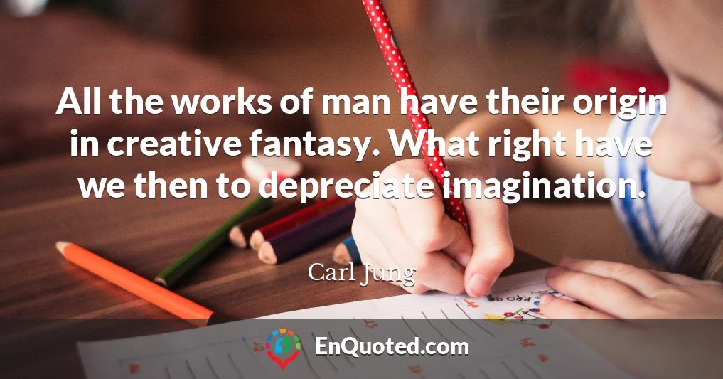 All the works of man have their origin in creative fantasy. What right have we then to depreciate imagination.