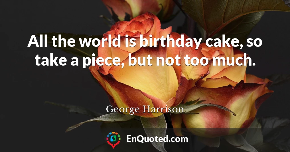 All the world is birthday cake, so take a piece, but not too much.